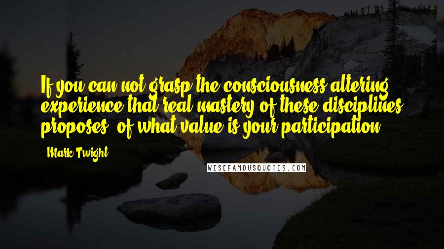 Mark Twight Quotes: If you can not grasp the consciousness-altering experience that real mastery of these disciplines proposes, of what value is your participation?