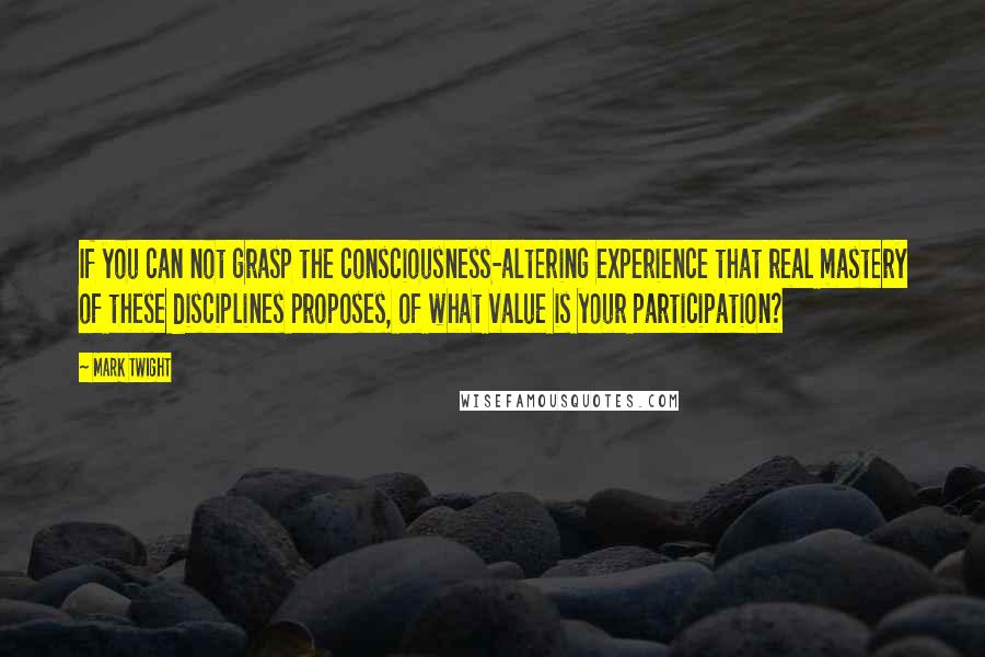 Mark Twight Quotes: If you can not grasp the consciousness-altering experience that real mastery of these disciplines proposes, of what value is your participation?