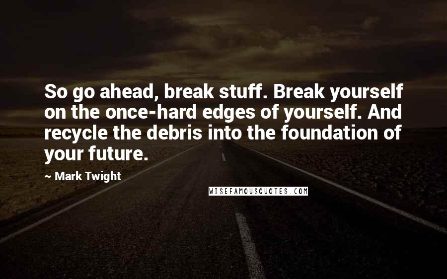 Mark Twight Quotes: So go ahead, break stuff. Break yourself on the once-hard edges of yourself. And recycle the debris into the foundation of your future.