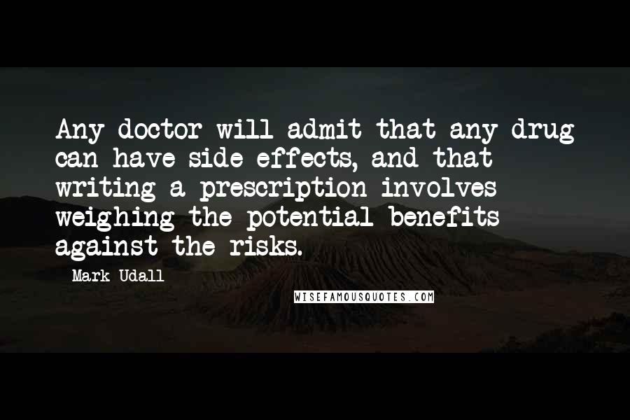 Mark Udall Quotes: Any doctor will admit that any drug can have side effects, and that writing a prescription involves weighing the potential benefits against the risks.