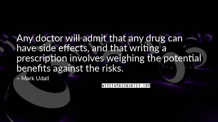 Mark Udall Quotes: Any doctor will admit that any drug can have side effects, and that writing a prescription involves weighing the potential benefits against the risks.