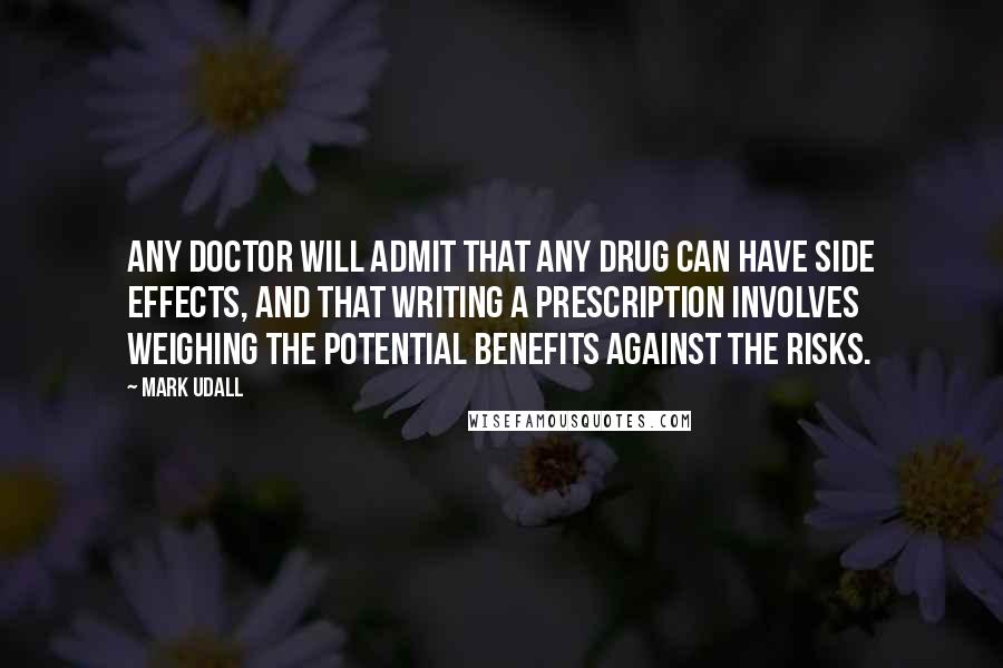 Mark Udall Quotes: Any doctor will admit that any drug can have side effects, and that writing a prescription involves weighing the potential benefits against the risks.
