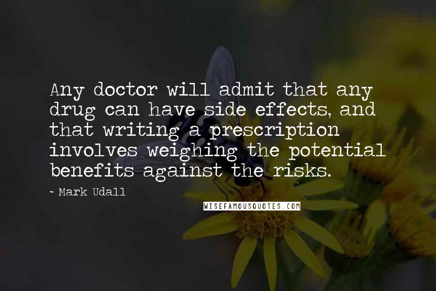 Mark Udall Quotes: Any doctor will admit that any drug can have side effects, and that writing a prescription involves weighing the potential benefits against the risks.