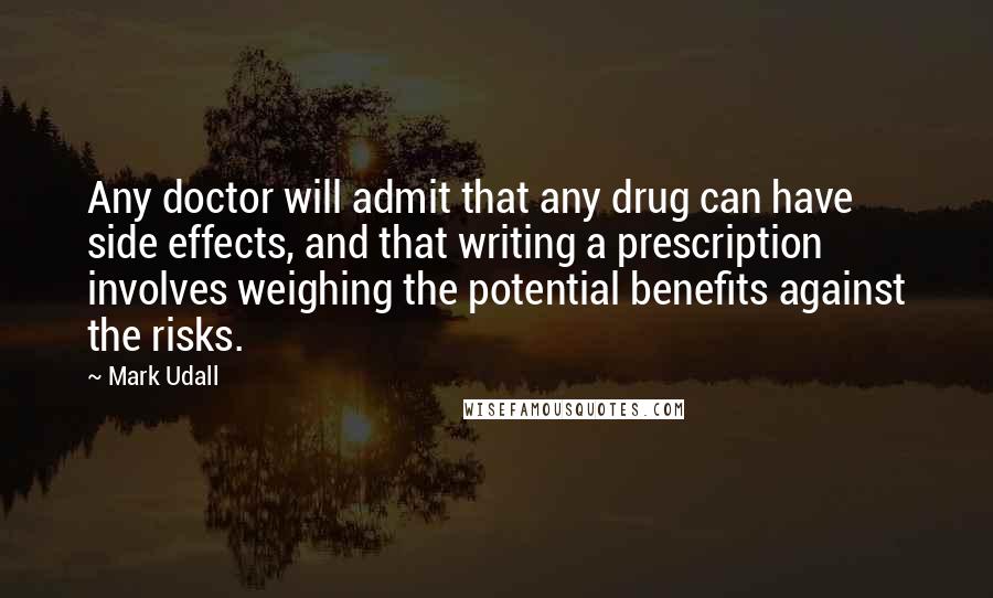 Mark Udall Quotes: Any doctor will admit that any drug can have side effects, and that writing a prescription involves weighing the potential benefits against the risks.
