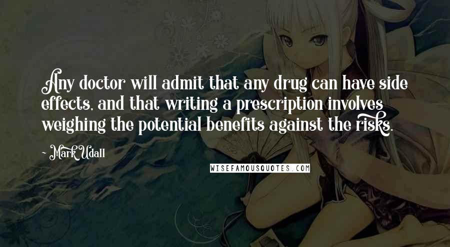 Mark Udall Quotes: Any doctor will admit that any drug can have side effects, and that writing a prescription involves weighing the potential benefits against the risks.