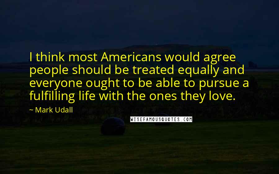 Mark Udall Quotes: I think most Americans would agree people should be treated equally and everyone ought to be able to pursue a fulfilling life with the ones they love.