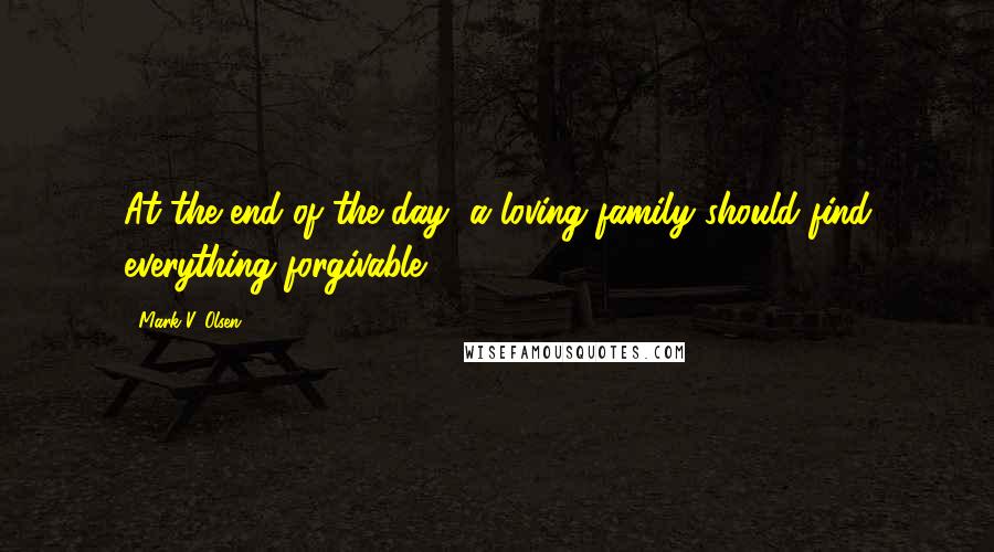 Mark V. Olsen Quotes: At the end of the day, a loving family should find everything forgivable.