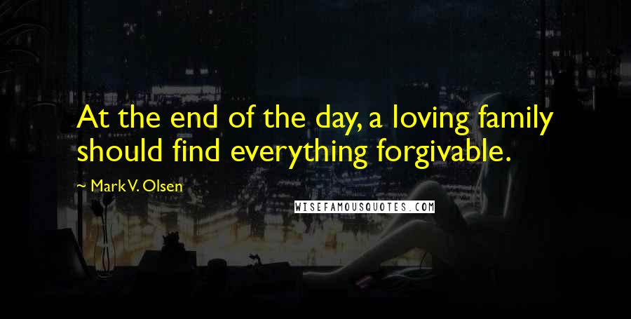 Mark V. Olsen Quotes: At the end of the day, a loving family should find everything forgivable.
