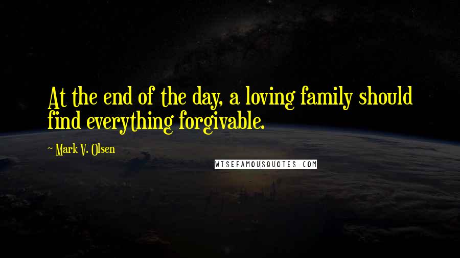 Mark V. Olsen Quotes: At the end of the day, a loving family should find everything forgivable.