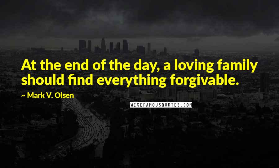 Mark V. Olsen Quotes: At the end of the day, a loving family should find everything forgivable.