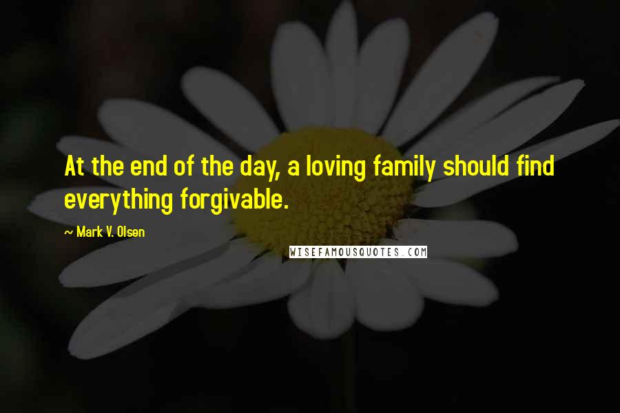 Mark V. Olsen Quotes: At the end of the day, a loving family should find everything forgivable.