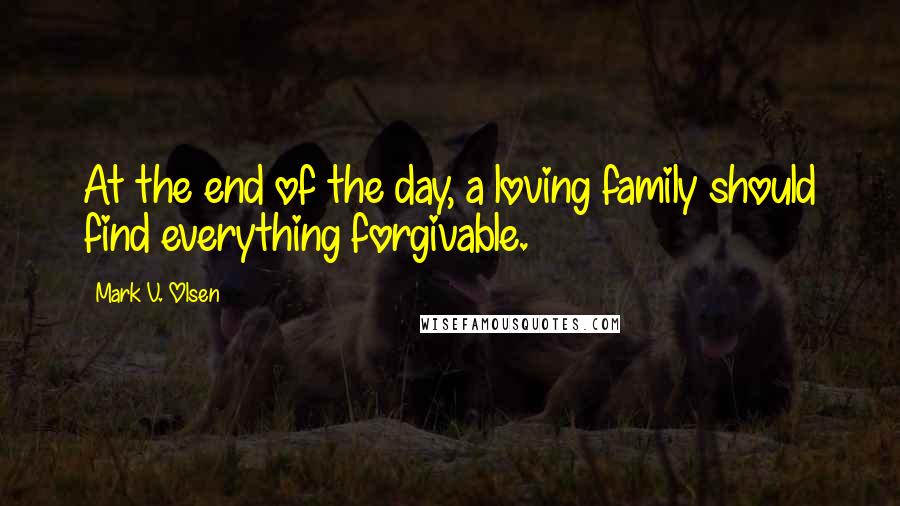 Mark V. Olsen Quotes: At the end of the day, a loving family should find everything forgivable.