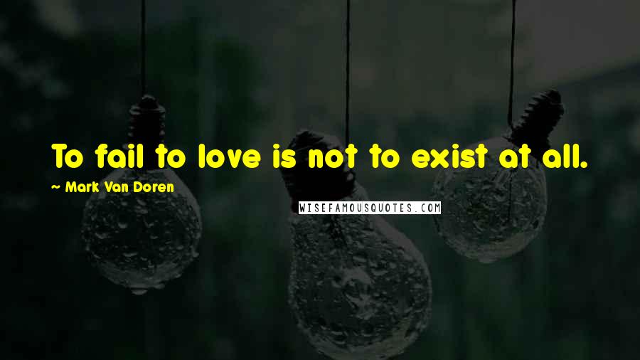 Mark Van Doren Quotes: To fail to love is not to exist at all.
