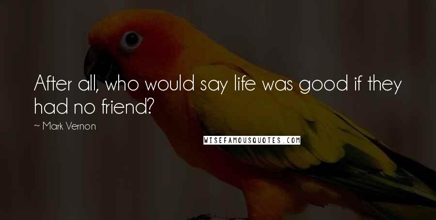 Mark Vernon Quotes: After all, who would say life was good if they had no friend?