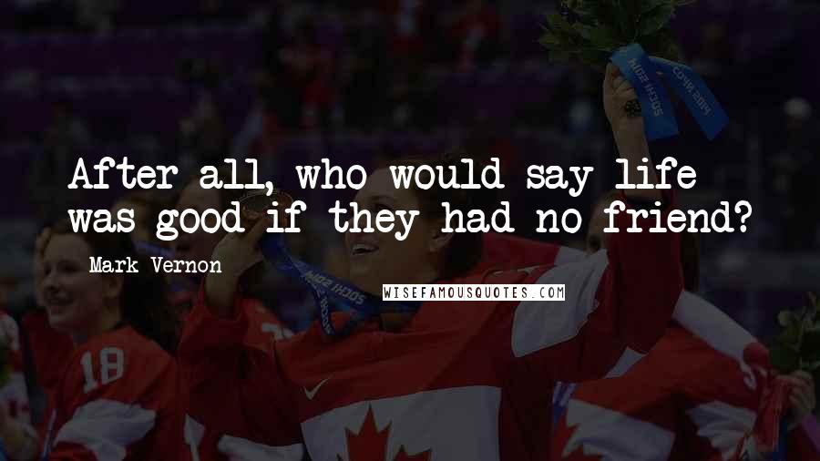 Mark Vernon Quotes: After all, who would say life was good if they had no friend?