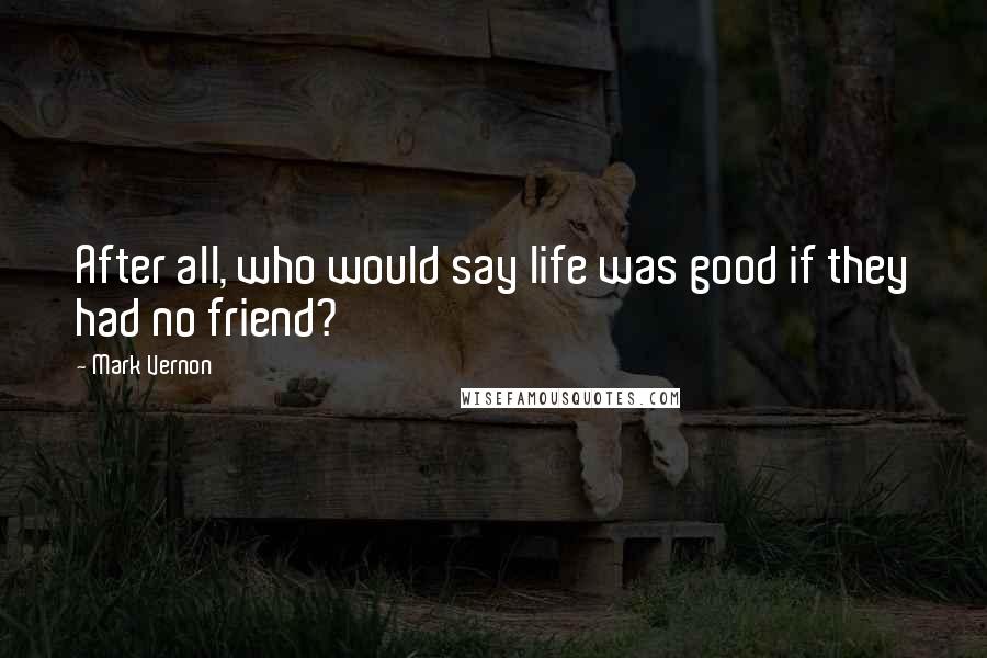 Mark Vernon Quotes: After all, who would say life was good if they had no friend?