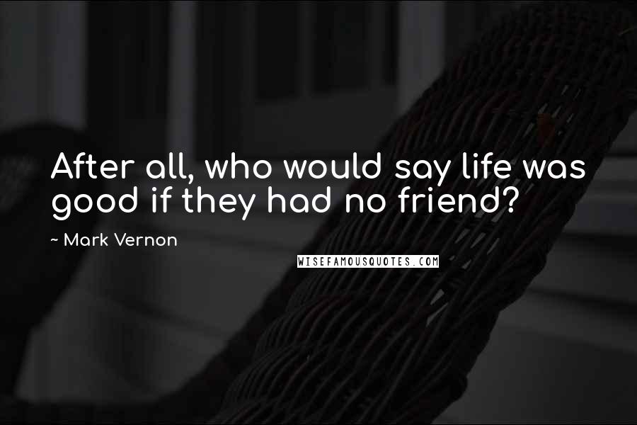 Mark Vernon Quotes: After all, who would say life was good if they had no friend?