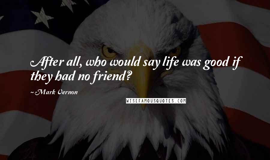 Mark Vernon Quotes: After all, who would say life was good if they had no friend?