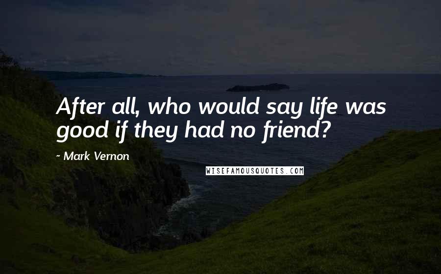 Mark Vernon Quotes: After all, who would say life was good if they had no friend?