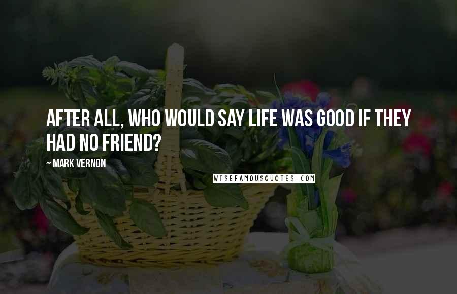 Mark Vernon Quotes: After all, who would say life was good if they had no friend?