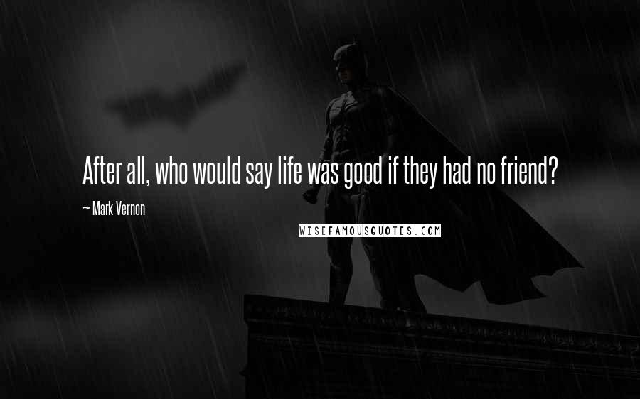 Mark Vernon Quotes: After all, who would say life was good if they had no friend?