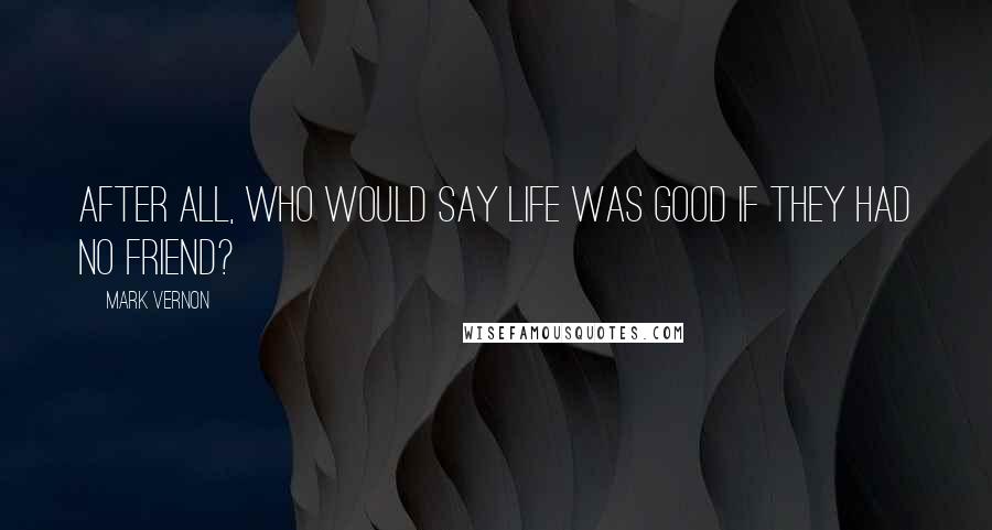 Mark Vernon Quotes: After all, who would say life was good if they had no friend?