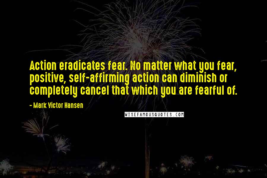 Mark Victor Hansen Quotes: Action eradicates fear. No matter what you fear, positive, self-affirming action can diminish or completely cancel that which you are fearful of.