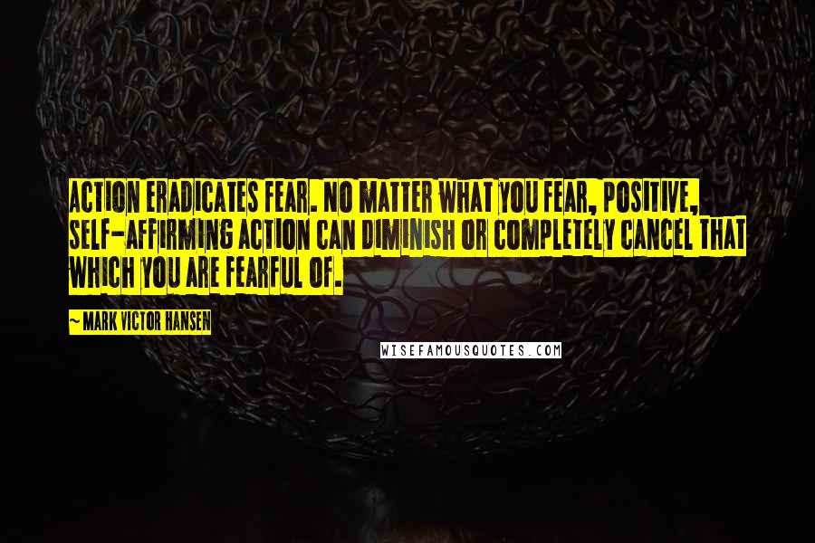 Mark Victor Hansen Quotes: Action eradicates fear. No matter what you fear, positive, self-affirming action can diminish or completely cancel that which you are fearful of.