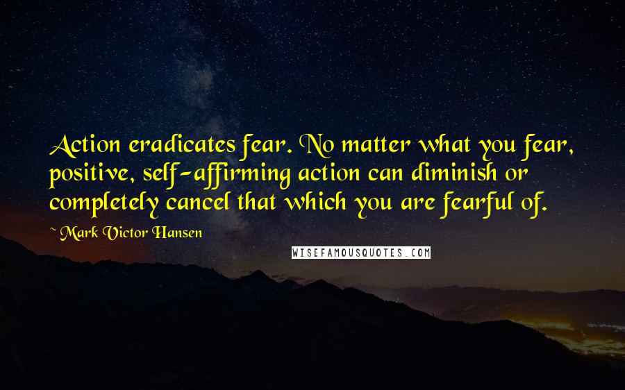 Mark Victor Hansen Quotes: Action eradicates fear. No matter what you fear, positive, self-affirming action can diminish or completely cancel that which you are fearful of.