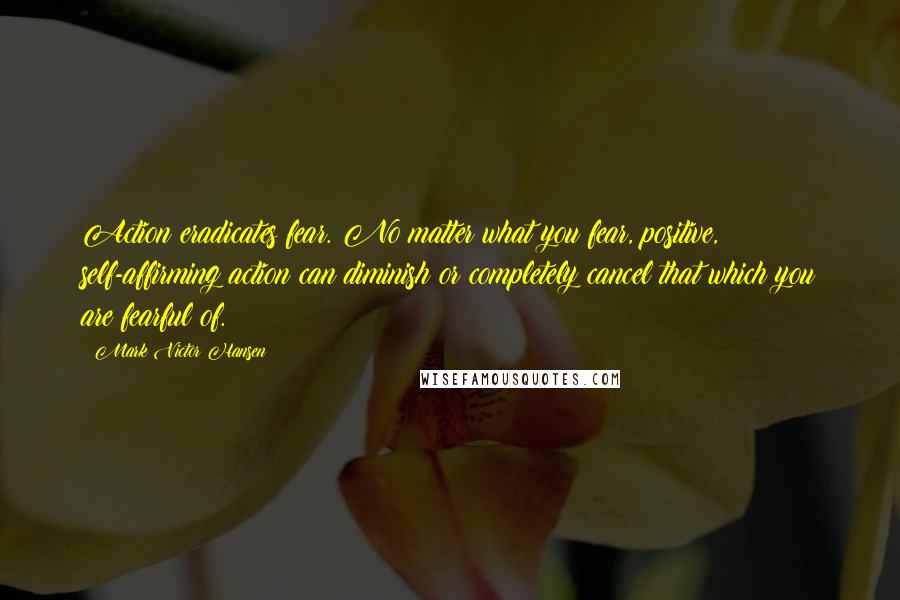 Mark Victor Hansen Quotes: Action eradicates fear. No matter what you fear, positive, self-affirming action can diminish or completely cancel that which you are fearful of.