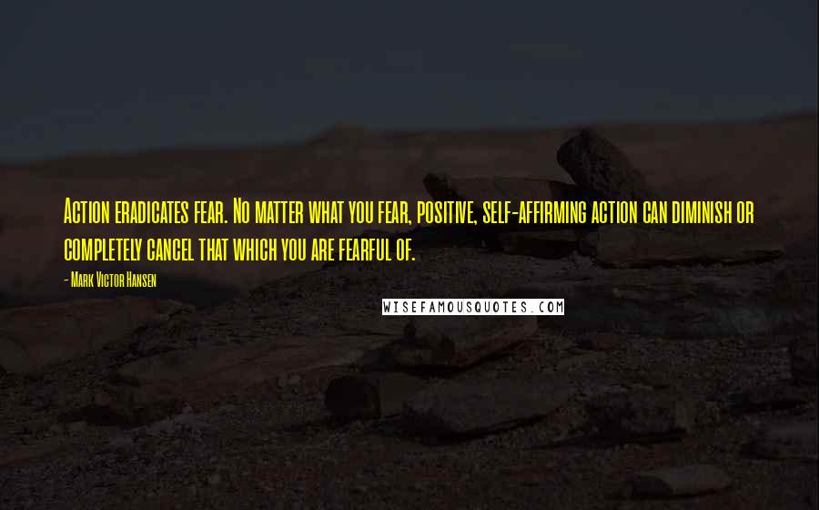 Mark Victor Hansen Quotes: Action eradicates fear. No matter what you fear, positive, self-affirming action can diminish or completely cancel that which you are fearful of.