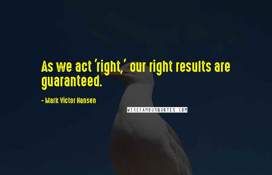 Mark Victor Hansen Quotes: As we act 'right,' our right results are guaranteed.