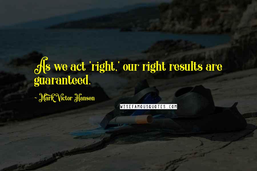 Mark Victor Hansen Quotes: As we act 'right,' our right results are guaranteed.