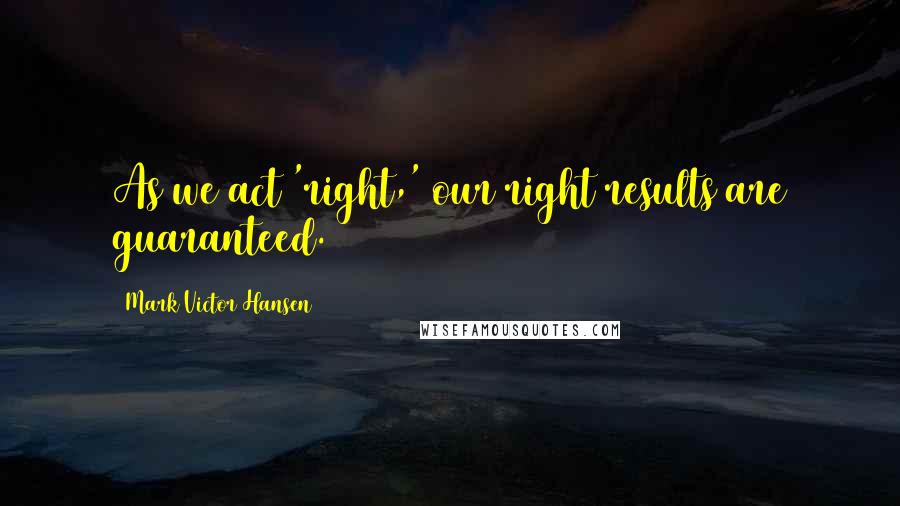 Mark Victor Hansen Quotes: As we act 'right,' our right results are guaranteed.