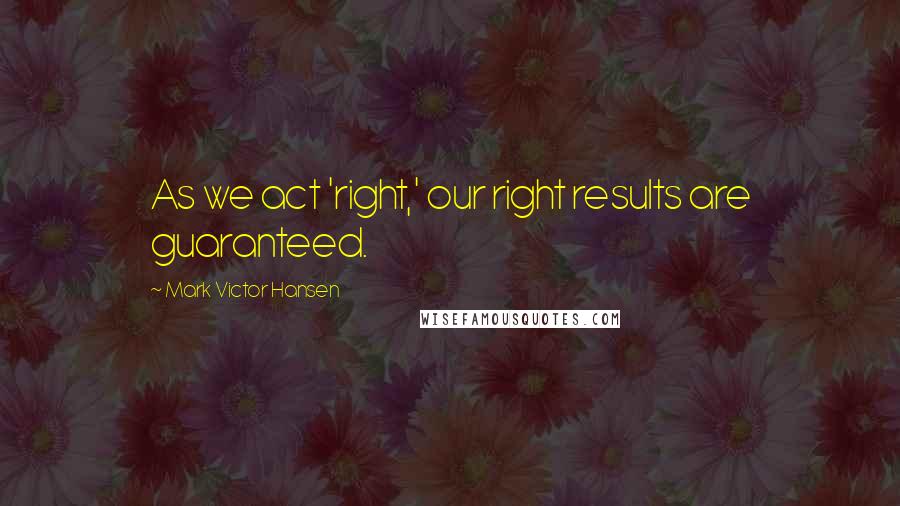 Mark Victor Hansen Quotes: As we act 'right,' our right results are guaranteed.