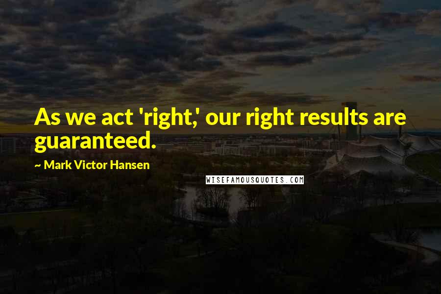 Mark Victor Hansen Quotes: As we act 'right,' our right results are guaranteed.