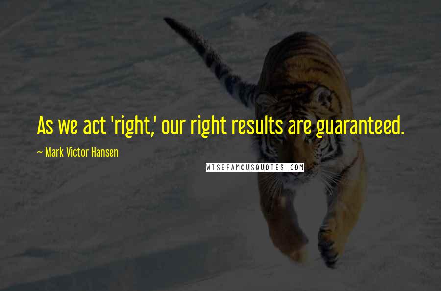 Mark Victor Hansen Quotes: As we act 'right,' our right results are guaranteed.