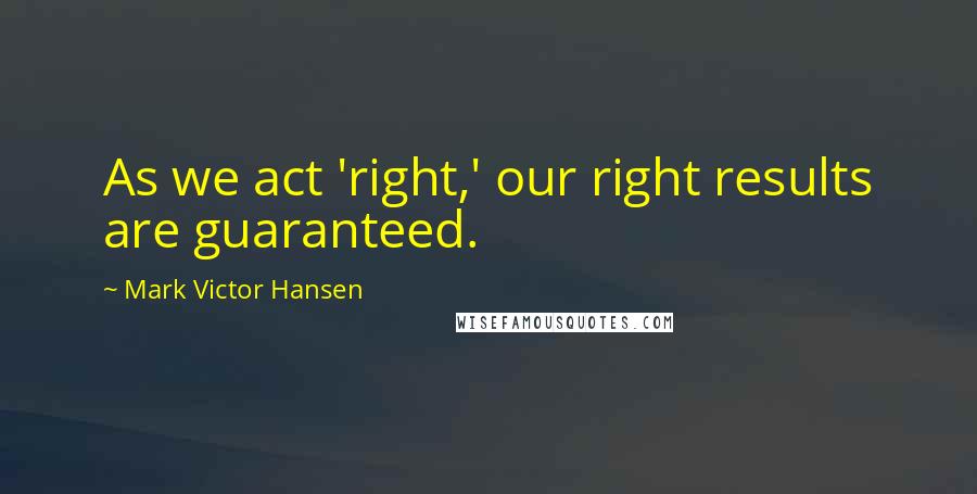 Mark Victor Hansen Quotes: As we act 'right,' our right results are guaranteed.