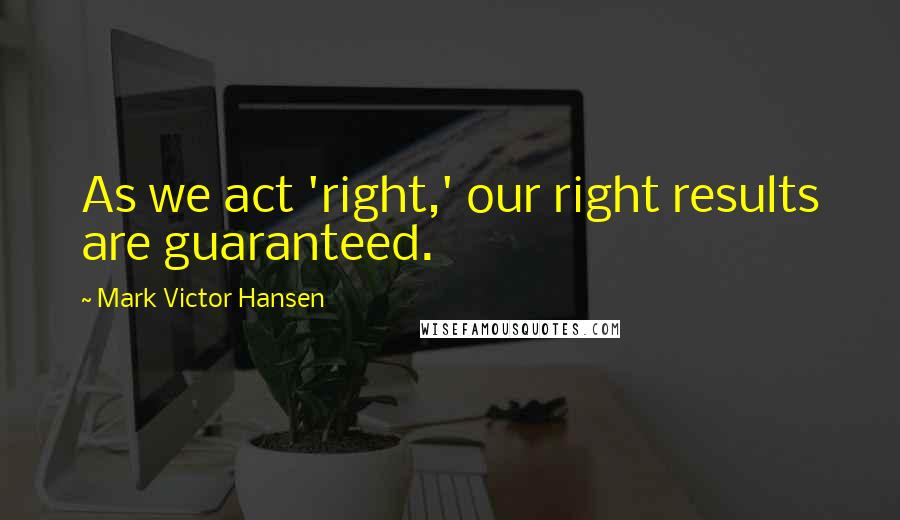 Mark Victor Hansen Quotes: As we act 'right,' our right results are guaranteed.