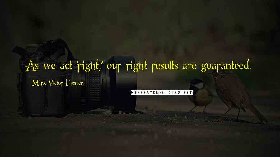 Mark Victor Hansen Quotes: As we act 'right,' our right results are guaranteed.