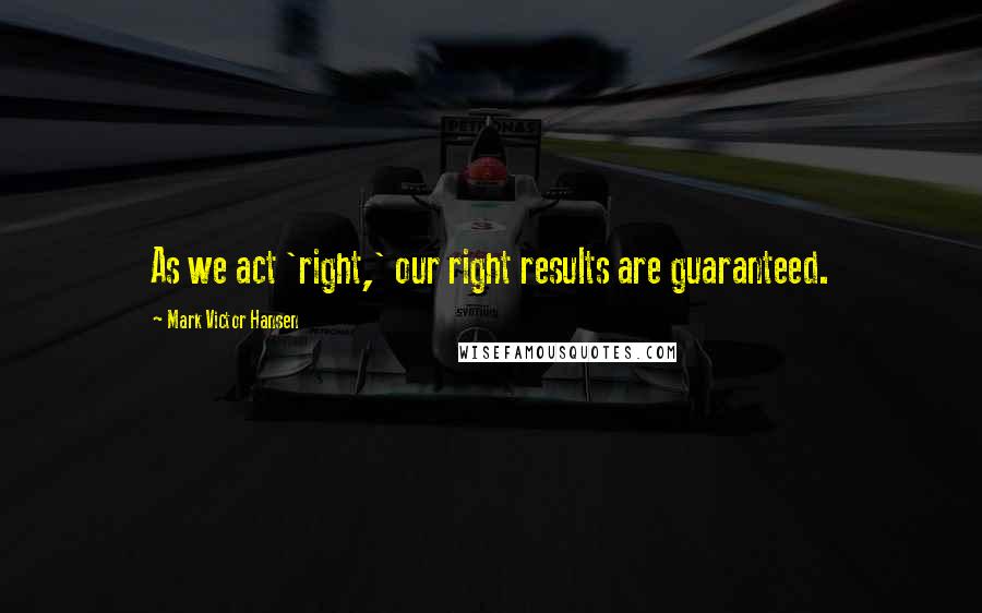 Mark Victor Hansen Quotes: As we act 'right,' our right results are guaranteed.