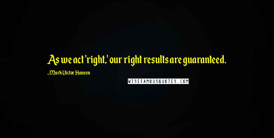 Mark Victor Hansen Quotes: As we act 'right,' our right results are guaranteed.