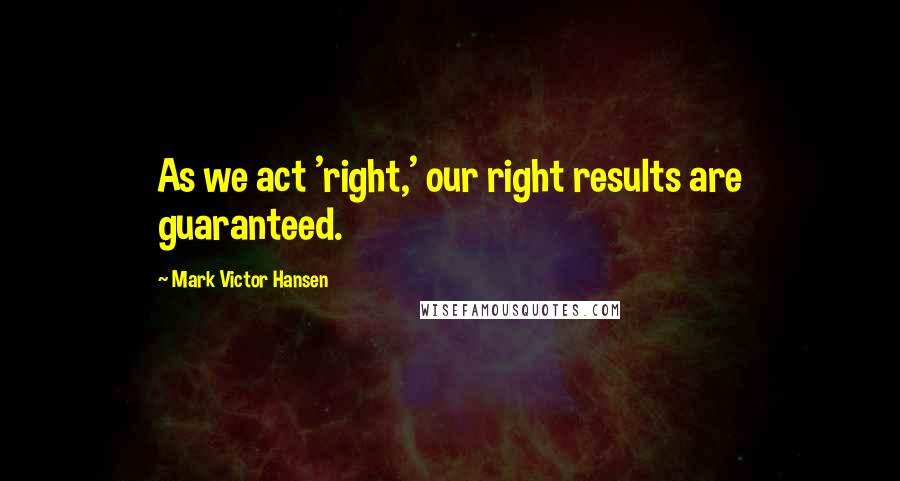 Mark Victor Hansen Quotes: As we act 'right,' our right results are guaranteed.