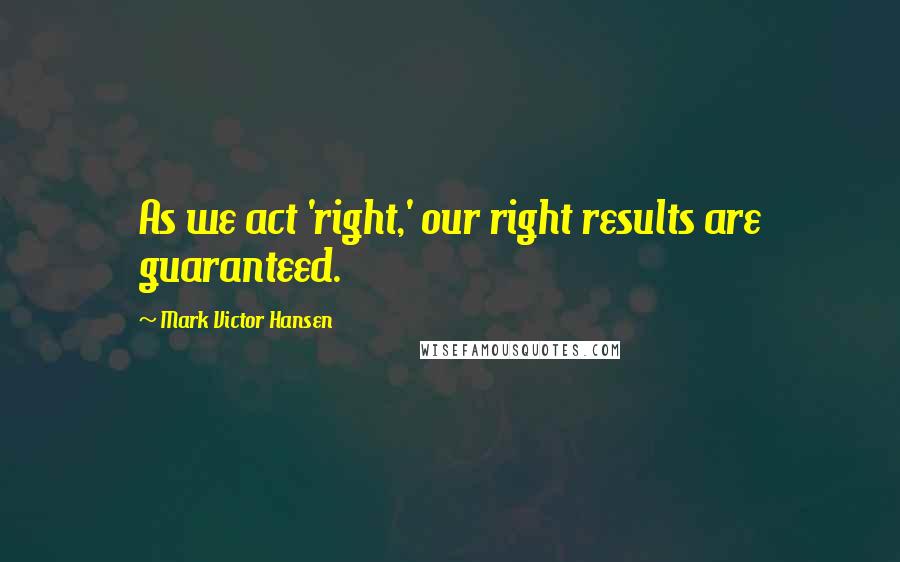 Mark Victor Hansen Quotes: As we act 'right,' our right results are guaranteed.