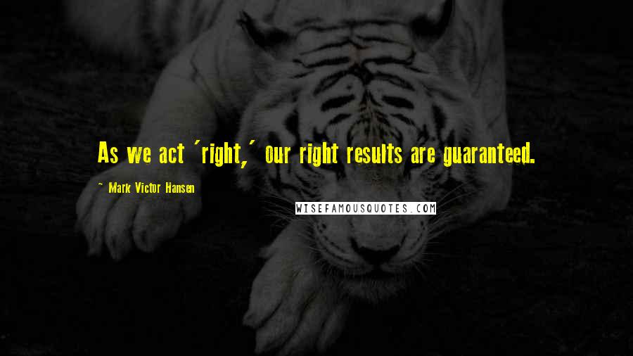 Mark Victor Hansen Quotes: As we act 'right,' our right results are guaranteed.