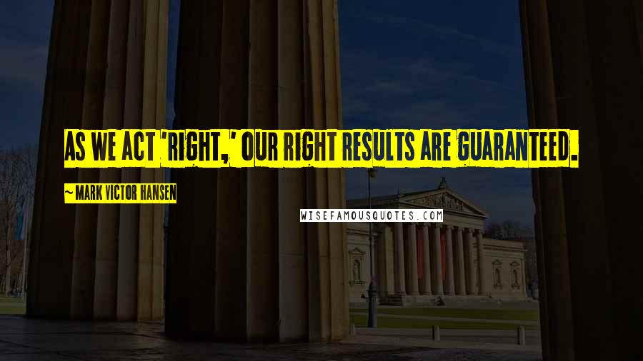 Mark Victor Hansen Quotes: As we act 'right,' our right results are guaranteed.