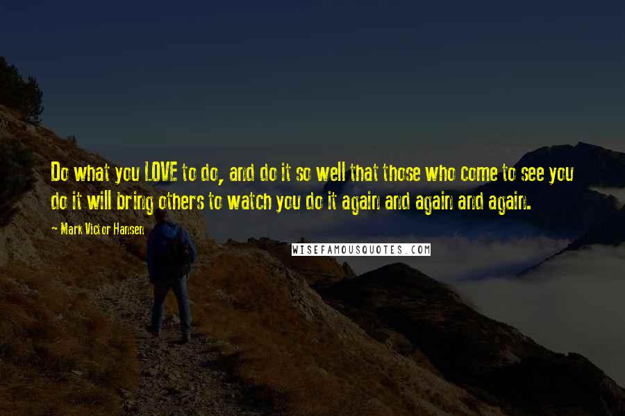 Mark Victor Hansen Quotes: Do what you LOVE to do, and do it so well that those who come to see you do it will bring others to watch you do it again and again and again.
