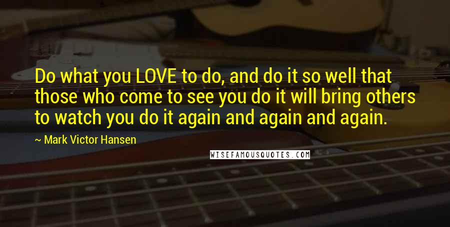 Mark Victor Hansen Quotes: Do what you LOVE to do, and do it so well that those who come to see you do it will bring others to watch you do it again and again and again.