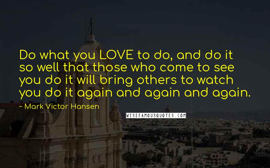 Mark Victor Hansen Quotes: Do what you LOVE to do, and do it so well that those who come to see you do it will bring others to watch you do it again and again and again.