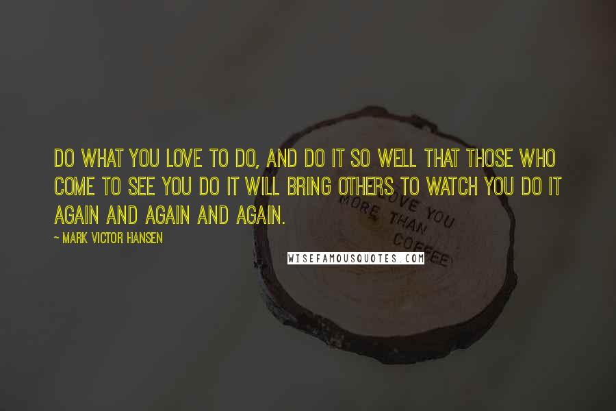 Mark Victor Hansen Quotes: Do what you LOVE to do, and do it so well that those who come to see you do it will bring others to watch you do it again and again and again.